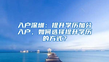 入户深圳：提升学历加分入户，如何选择提升学历的方式？