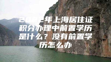 2022年上海居住证积分办理中前置学历是什么？没有前置学历怎么办