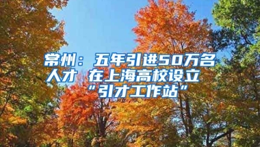 常州：五年引进50万名人才 在上海高校设立“引才工作站”