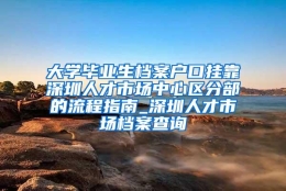 大学毕业生档案户口挂靠深圳人才市场中心区分部的流程指南_深圳人才市场档案查询