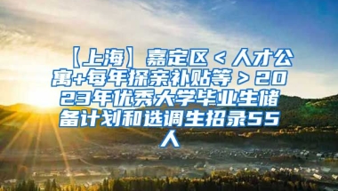 【上海】嘉定区＜人才公寓+每年探亲补贴等＞2023年优秀大学毕业生储备计划和选调生招录55人