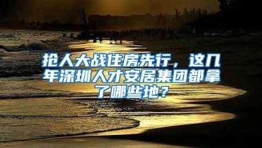 抢人大战住房先行，这几年深圳人才安居集团都拿了哪些地？