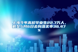 上海今年高校毕业生22.7万人，截至5月6日去向落实率36.47%