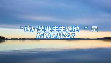 “应届毕业生生源地 ”是指的是什么？