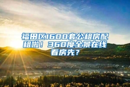 福田区1600套公租房配租啦！360度全景在线看房先？