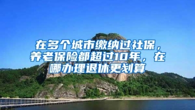 在多个城市缴纳过社保，养老保险都超过10年，在哪办理退休更划算