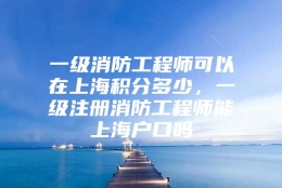 一级消防工程师可以在上海积分多少，一级注册消防工程师能上海户口吗