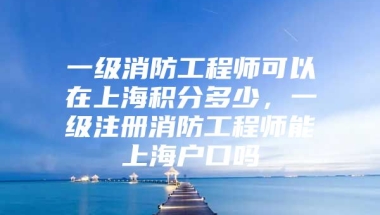 一级消防工程师可以在上海积分多少，一级注册消防工程师能上海户口吗