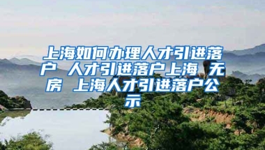 上海如何办理人才引进落户 人才引进落户上海 无房 上海人才引进落户公示