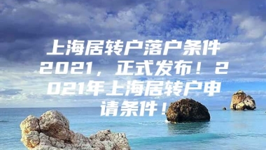 上海居转户落户条件2021，正式发布！2021年上海居转户申请条件！