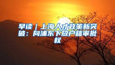 早读｜上海人才政策新突破：向浦东下放户籍审批权