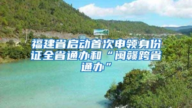 福建省启动首次申领身份证全省通办和“闽赣跨省通办”