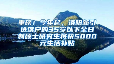 重磅！今年起，洛阳新引进落户的35岁以下全日制硕士研究生将获5000元生活补贴