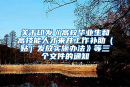 关于印发《高校毕业生和高技能人才来并工作补助（贴）发放实施办法》等三个文件的通知