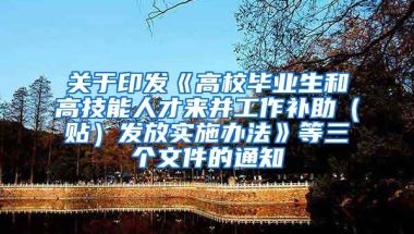 关于印发《高校毕业生和高技能人才来并工作补助（贴）发放实施办法》等三个文件的通知