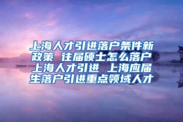 上海人才引进落户条件新政策 往届硕士怎么落户上海人才引进 上海应届生落户引进重点领域人才