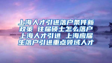 上海人才引进落户条件新政策 往届硕士怎么落户上海人才引进 上海应届生落户引进重点领域人才