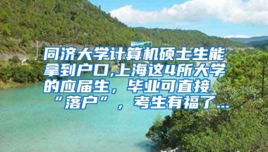 同济大学计算机硕士生能拿到户口,上海这4所大学的应届生，毕业可直接“落户”，考生有福了...