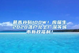 最高补贴100W！应届生2020落户北上广深等城市新政福利！