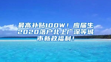 最高补贴100W！应届生2020落户北上广深等城市新政福利！