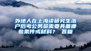 外地人在上海读研究生落户后考公务员需要具备哪些条件或材料？ 答复