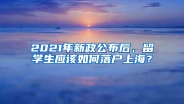 2021年新政公布后，留学生应该如何落户上海？