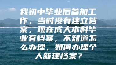 我初中毕业后参加工作，当时没有建立档案，现在成人本科毕业有档案，不知道怎么办理，如何办理个人新建档案？