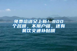 免费培训又上新！800个名额，不限户籍，还有餐饮交通补贴哦