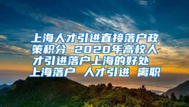 上海人才引进直接落户政策积分 2020年高校人才引进落户上海的好处 上海落户 人才引进 离职