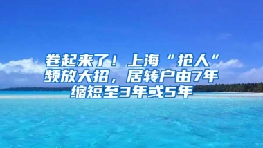 卷起来了！上海“抢人”频放大招，居转户由7年缩短至3年或5年