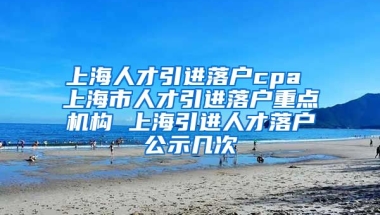 上海人才引进落户cpa 上海市人才引进落户重点机构 上海引进人才落户公示几次