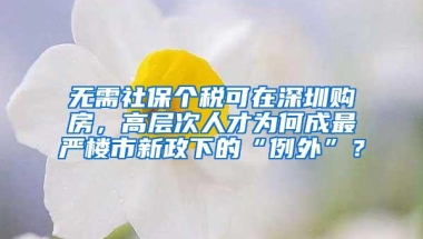 无需社保个税可在深圳购房，高层次人才为何成最严楼市新政下的“例外”？