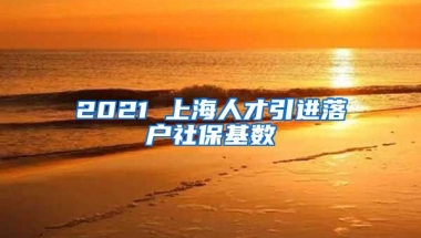 2021 上海人才引进落户社保基数