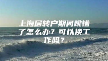 上海居转户期间跳槽了怎么办？可以换工作吗？