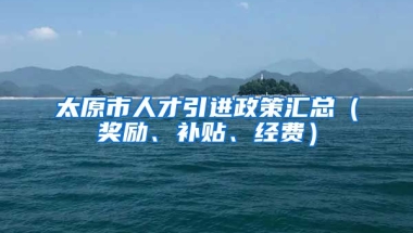 太原市人才引进政策汇总（奖励、补贴、经费）