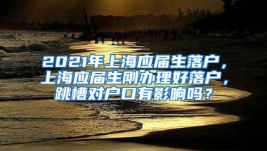 2021年上海应届生落户，上海应届生刚办理好落户，跳槽对户口有影响吗？