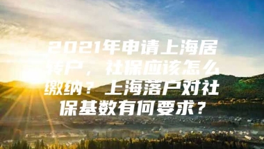 2021年申请上海居转户，社保应该怎么缴纳？上海落户对社保基数有何要求？