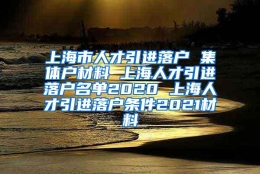 上海市人才引进落户 集体户材料 上海人才引进落户名单2020 上海人才引进落户条件2021材料