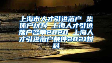 上海市人才引进落户 集体户材料 上海人才引进落户名单2020 上海人才引进落户条件2021材料