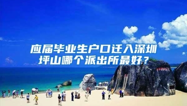 应届毕业生户口迁入深圳坪山哪个派出所最好？