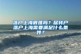 落户上海很难吗？居转户落户上海需要满足什么条件？