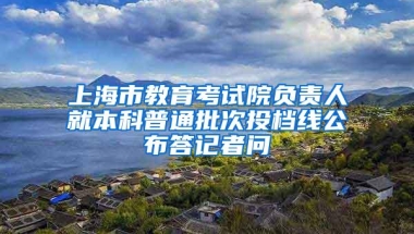 上海市教育考试院负责人就本科普通批次投档线公布答记者问