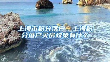 上海市积分落户，上海积分落户买房政策有什么