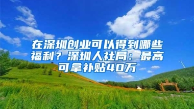 在深圳创业可以得到哪些福利？深圳人社局：最高可拿补贴40万