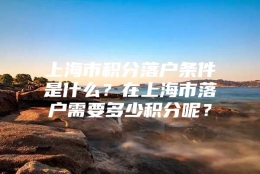 上海市积分落户条件是什么？在上海市落户需要多少积分呢？