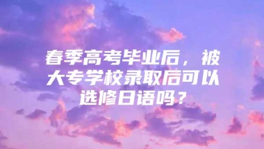 春季高考毕业后，被大专学校录取后可以选修日语吗？