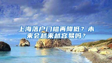 上海落户门槛再降低？未来会越来越容易吗？