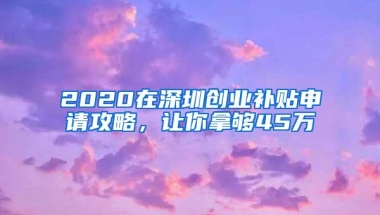 2020在深圳创业补贴申请攻略，让你拿够45万