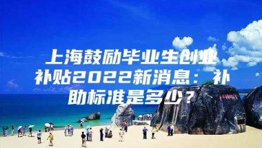 上海鼓励毕业生创业补贴2022新消息：补助标准是多少？