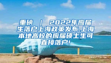 重磅 ｜ 2022年应届生落户上海政策发布,上海本地高校的应届硕士生可直接落户!